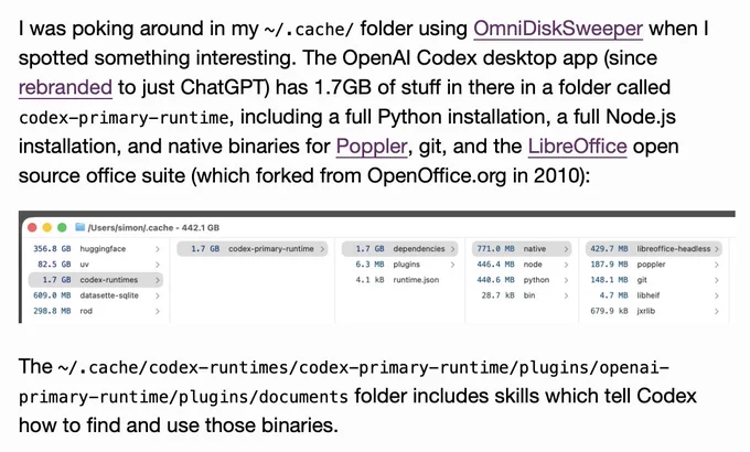 I was poking around in my ~/.cache/ folder using OmniDiskSweeper when I spotted something interesting. The OpenAI Codex desktop app (since rebranded to just ChatGPT) has 1.7GB of stuff in there in a folder called codex-primary-runtime, including a full Python installation, a full Node.js installation, and native binaries for Poppler, git, and the LibreOffice open source office suite (which forked from OpenOffice.org in 2010):

Screenshot of a macOS disk usage app window in column view, titled "/Users/simon/.cache - 442.1 GB". First column: 356.8 GB huggingface, 82.5 GB uv, 1.7 GB codex-runtimes (selected), 609.0 MB datasette-sqlite, 298.8 MB rod. Second column: 1.7 GB codex-primary-runtime (selected). Third column: 1.7 GB dependencies (selected), 6.3 MB plugins, 4.1 kB runtime.json. Fourth column: 771.0 MB native (selected), 446.4 MB node, 440.6 MB python, 28.7 kB bin. Fifth column: 429.7 MB libreoffice-headless (selected), 187.9 MB poppler, 148.1 MB git, 4.7 MB libheif, 679.9 kB